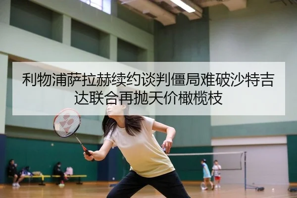 利物浦萨拉赫续约谈判僵局难破沙特吉达联合再抛天价橄榄枝
