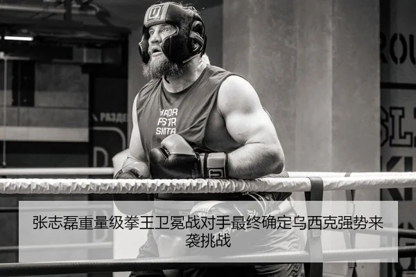 张志磊重量级拳王卫冕战对手最终确定乌西克强势来袭挑战